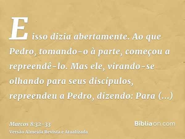 E isso dizia abertamente. Ao que Pedro, tomando-o à parte, começou a repreendê-lo.Mas ele, virando-se olhando para seus discípulos, repreendeu a Pedro, dizendo: