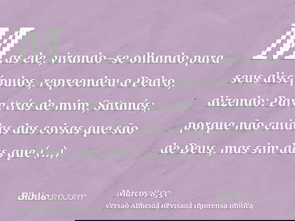 Mas ele, virando-se olhando para seus discípulos, repreendeu a Pedro, dizendo: Para trás de mim, Satanás; porque não cuidas das coisas que são de Deus, mas sim 