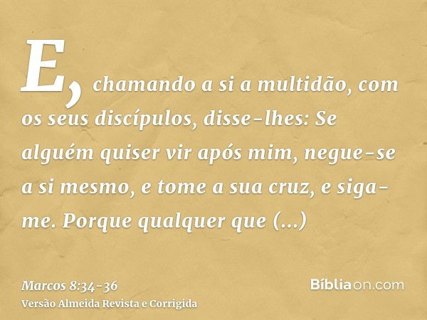 E, chamando a si a multidão, com os seus discípulos, disse-lhes: Se alguém quiser vir após mim, negue-se a si mesmo, e tome a sua cruz, e siga-me.Porque qualque