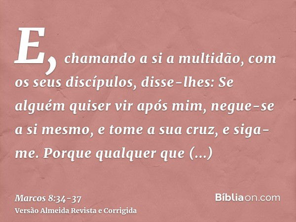 E, chamando a si a multidão, com os seus discípulos, disse-lhes: Se alguém quiser vir após mim, negue-se a si mesmo, e tome a sua cruz, e siga-me.Porque qualque