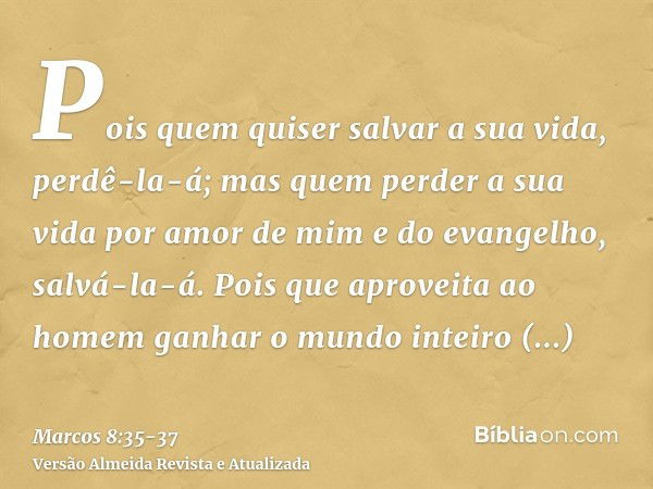 Pois quem quiser salvar a sua vida, perdê-la-á; mas quem perder a sua vida por amor de mim e do evangelho, salvá-la-á.Pois que aproveita ao homem ganhar o mundo