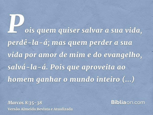 Pois quem quiser salvar a sua vida, perdê-la-á; mas quem perder a sua vida por amor de mim e do evangelho, salvá-la-á.Pois que aproveita ao homem ganhar o mundo