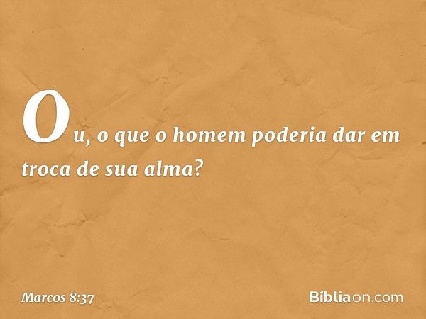 Ou, o que o homem poderia dar em troca de sua alma? -- Marcos 8:37