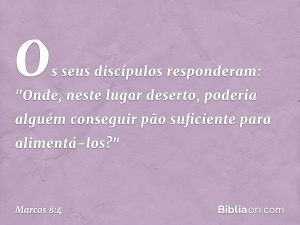 Os seus discípulos responderam: "Onde, neste lugar deserto, poderia alguém conseguir pão suficiente para alimentá-los?" -- Marcos 8:4