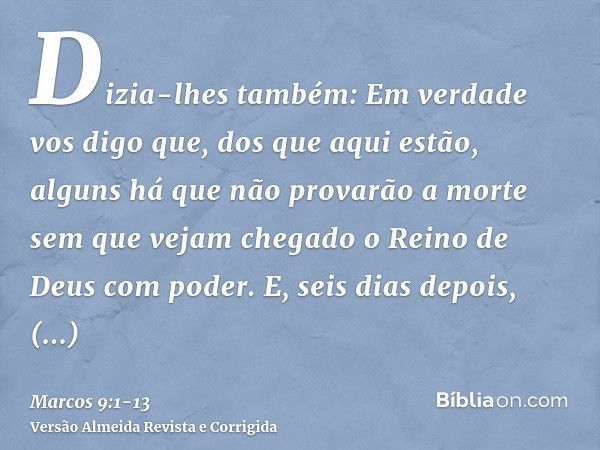 Dizia-lhes também: Em verdade vos digo que, dos que aqui estão, alguns há que não provarão a morte sem que vejam chegado o Reino de Deus com poder.E, seis dias 