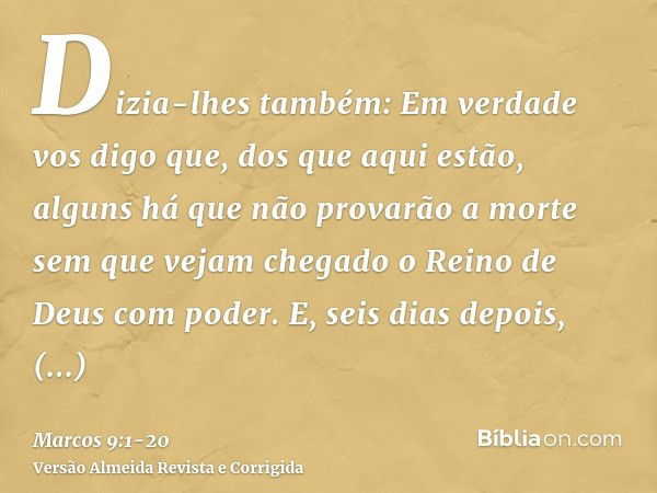 Dizia-lhes também: Em verdade vos digo que, dos que aqui estão, alguns há que não provarão a morte sem que vejam chegado o Reino de Deus com poder.E, seis dias 