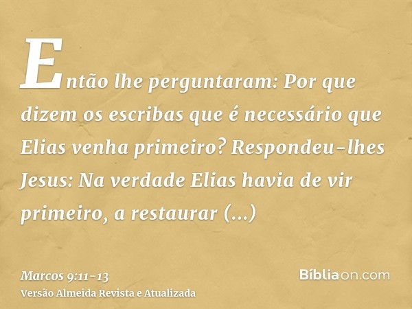 Então lhe perguntaram: Por que dizem os escribas que é necessário que Elias venha primeiro?Respondeu-lhes Jesus: Na verdade Elias havia de vir primeiro, a resta