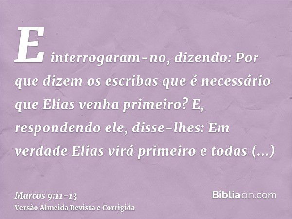 E interrogaram-no, dizendo: Por que dizem os escribas que é necessário que Elias venha primeiro?E, respondendo ele, disse-lhes: Em verdade Elias virá primeiro e