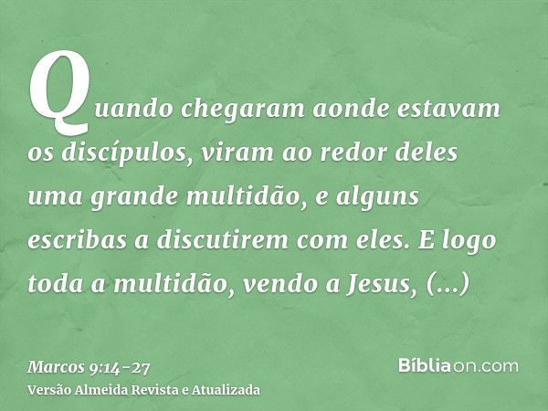 Quando chegaram aonde estavam os discípulos, viram ao redor deles uma grande multidão, e alguns escribas a discutirem com eles.E logo toda a multidão, vendo a J