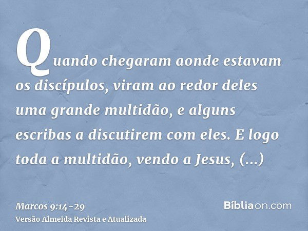 Quando chegaram aonde estavam os discípulos, viram ao redor deles uma grande multidão, e alguns escribas a discutirem com eles.E logo toda a multidão, vendo a J