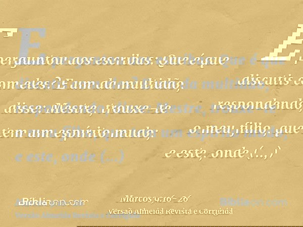E perguntou aos escribas: Que é que discutis com eles?E um da multidão, respondendo, disse: Mestre, trouxe-te o meu filho, que tem um espírito mudo;e este, onde