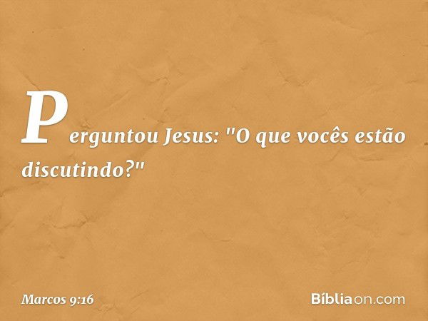 Perguntou Jesus: "O que vocês estão discutindo?" -- Marcos 9:16