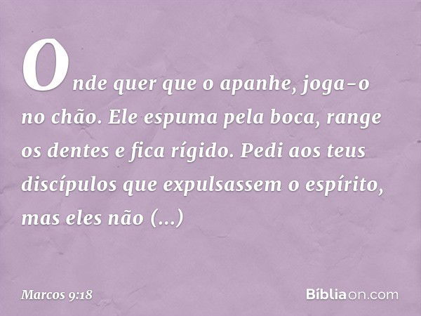 Onde quer que o apanhe, joga-o no chão. Ele espuma pela boca, range os dentes e fica rígido. Pedi aos teus discípulos que expulsassem o espírito, mas eles não c