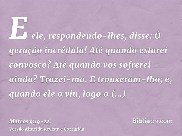 E ele, respondendo-lhes, disse: Ó geração incrédula! Até quando estarei convosco? Até quando vos sofrerei ainda? Trazei-mo.E trouxeram-lho; e, quando ele o viu,