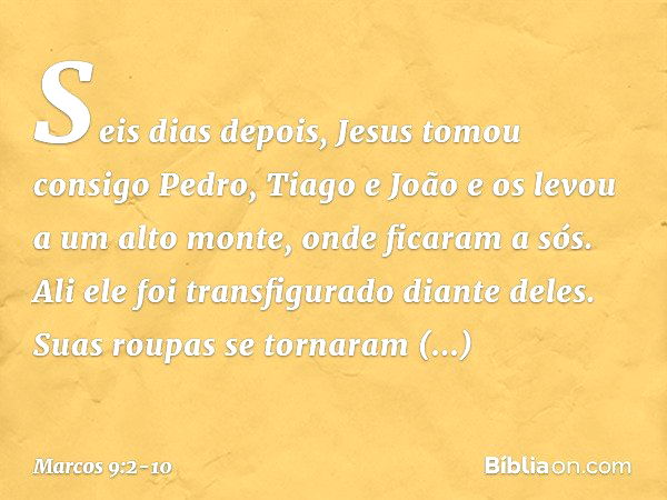 Seis dias depois, Jesus tomou consigo Pedro, Tiago e João e os levou a um alto monte, onde ficaram a sós. Ali ele foi transfigurado diante deles. Suas roupas se