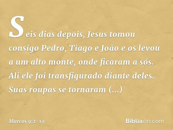 Seis dias depois, Jesus tomou consigo Pedro, Tiago e João e os levou a um alto monte, onde ficaram a sós. Ali ele foi transfigurado diante deles. Suas roupas se