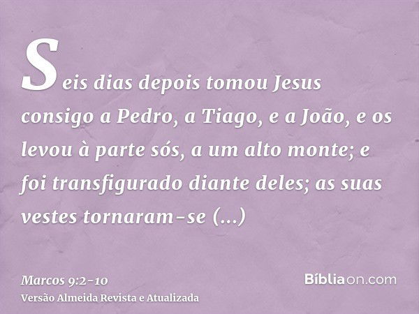 Seis dias depois tomou Jesus consigo a Pedro, a Tiago, e a João, e os levou à parte sós, a um alto monte; e foi transfigurado diante deles;as suas vestes tornar