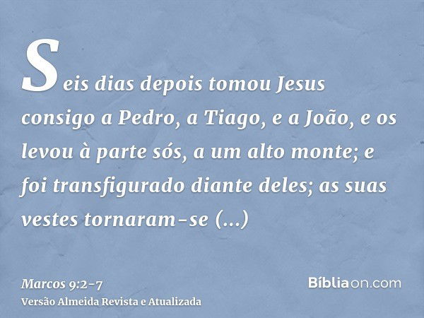 Seis dias depois tomou Jesus consigo a Pedro, a Tiago, e a João, e os levou à parte sós, a um alto monte; e foi transfigurado diante deles;as suas vestes tornar