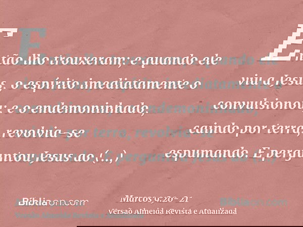 Então lho trouxeram; e quando ele viu a Jesus, o espírito imediatamente o convulsionou; e o endemoninhado, caindo por terra, revolvia-se espumando.E perguntou J