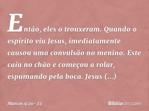 Então, eles o trouxeram. Quando o espírito viu Jesus, imediatamente causou uma convulsão no menino. Este caiu no chão e começou a rolar, espumando pela boca. Je