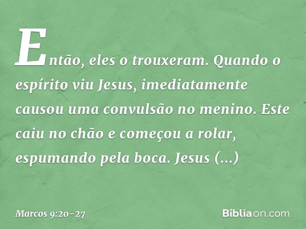 Então, eles o trouxeram. Quando o espírito viu Jesus, imediatamente causou uma convulsão no menino. Este caiu no chão e começou a rolar, espumando pela boca. Je