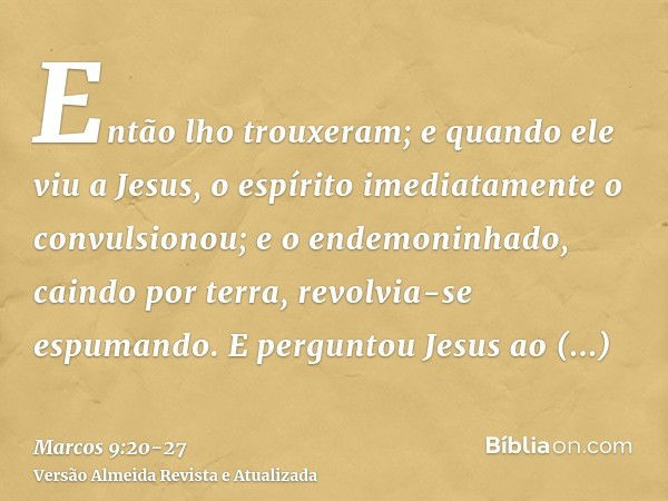 Então lho trouxeram; e quando ele viu a Jesus, o espírito imediatamente o convulsionou; e o endemoninhado, caindo por terra, revolvia-se espumando.E perguntou J