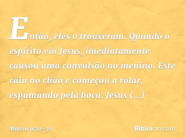 Então, eles o trouxeram. Quando o espírito viu Jesus, imediatamente causou uma convulsão no menino. Este caiu no chão e começou a rolar, espumando pela boca. Je