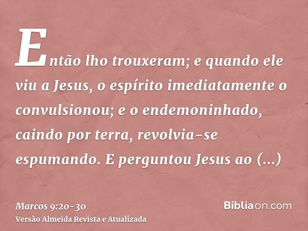 Então lho trouxeram; e quando ele viu a Jesus, o espírito imediatamente o convulsionou; e o endemoninhado, caindo por terra, revolvia-se espumando.E perguntou J