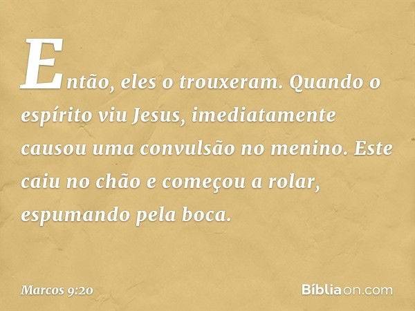 Então, eles o trouxeram. Quando o espírito viu Jesus, imediatamente causou uma convulsão no menino. Este caiu no chão e começou a rolar, espumando pela boca. --