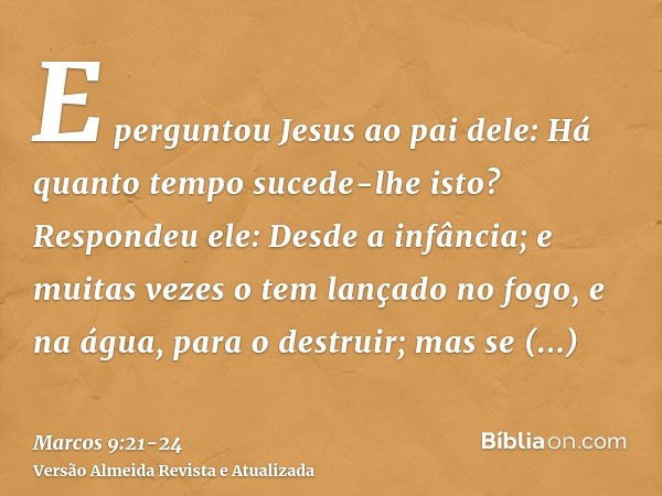 E perguntou Jesus ao pai dele: Há quanto tempo sucede-lhe isto? Respondeu ele: Desde a infância;e muitas vezes o tem lançado no fogo, e na água, para o destruir