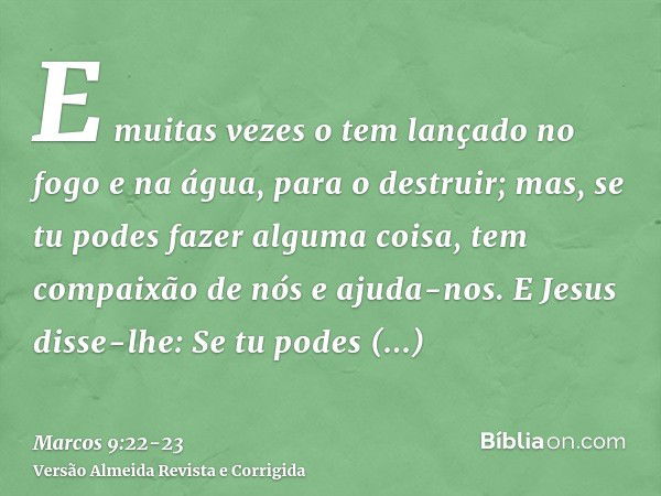 E muitas vezes o tem lançado no fogo e na água, para o destruir; mas, se tu podes fazer alguma coisa, tem compaixão de nós e ajuda-nos.E Jesus disse-lhe: Se tu 