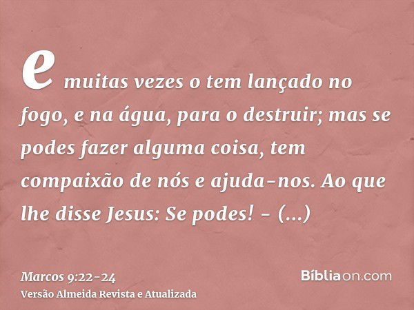 e muitas vezes o tem lançado no fogo, e na água, para o destruir; mas se podes fazer alguma coisa, tem compaixão de nós e ajuda-nos.Ao que lhe disse Jesus: Se p