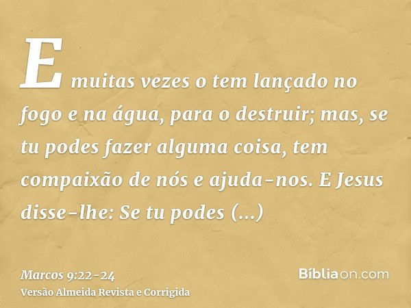 E muitas vezes o tem lançado no fogo e na água, para o destruir; mas, se tu podes fazer alguma coisa, tem compaixão de nós e ajuda-nos.E Jesus disse-lhe: Se tu 