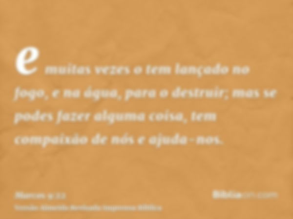 e muitas vezes o tem lançado no fogo, e na água, para o destruir; mas se podes fazer alguma coisa, tem compaixão de nós e ajuda-nos.