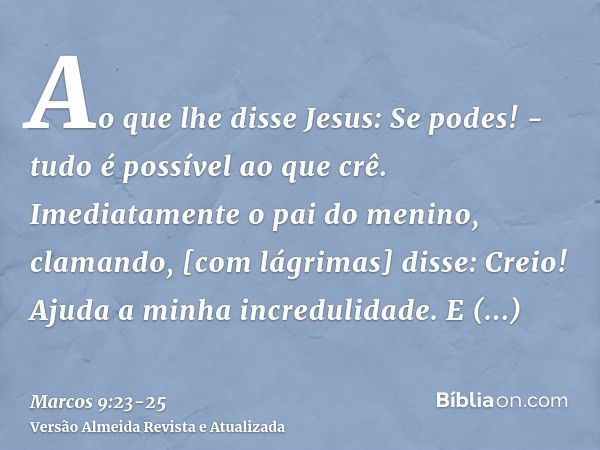 Ao que lhe disse Jesus: Se podes! - tudo é possível ao que crê.Imediatamente o pai do menino, clamando, [com lágrimas] disse: Creio! Ajuda a minha incredulidade