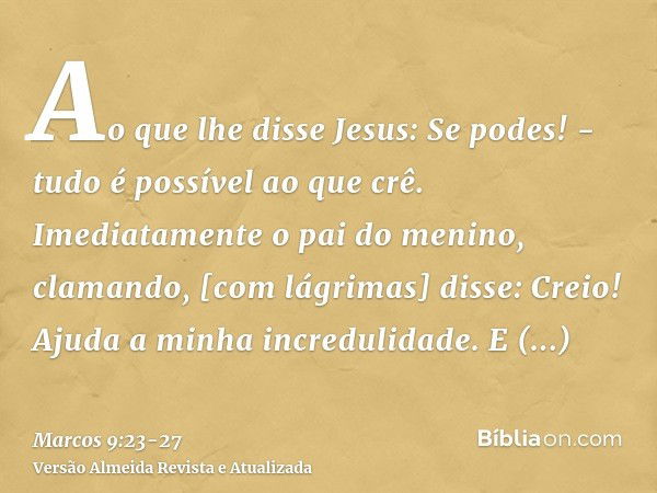 Ao que lhe disse Jesus: Se podes! - tudo é possível ao que crê.Imediatamente o pai do menino, clamando, [com lágrimas] disse: Creio! Ajuda a minha incredulidade