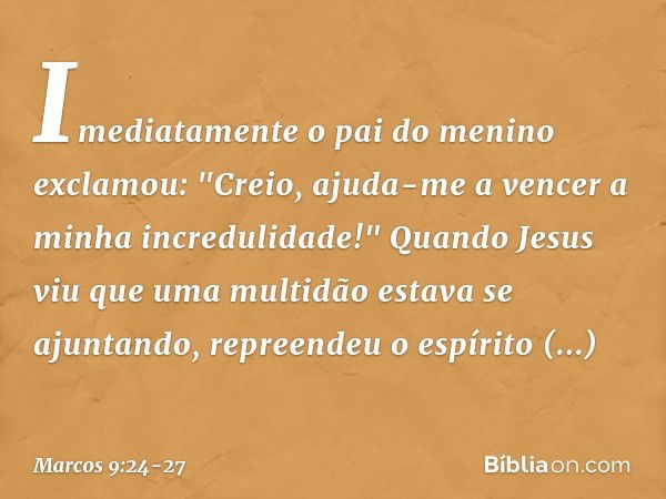 Imediatamente o pai do menino exclamou: "Creio, ajuda-me a vencer a minha incredulidade!" Quando Jesus viu que uma multidão estava se ajuntando, repreendeu o es