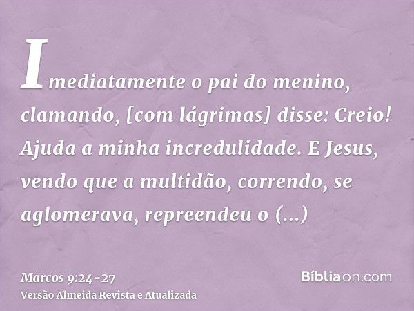 Imediatamente o pai do menino, clamando, [com lágrimas] disse: Creio! Ajuda a minha incredulidade.E Jesus, vendo que a multidão, correndo, se aglomerava, repree