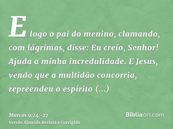 E logo o pai do menino, clamando, com lágrimas, disse: Eu creio, Senhor! Ajuda a minha incredulidade.E Jesus, vendo que a multidão concorria, repreendeu o espír