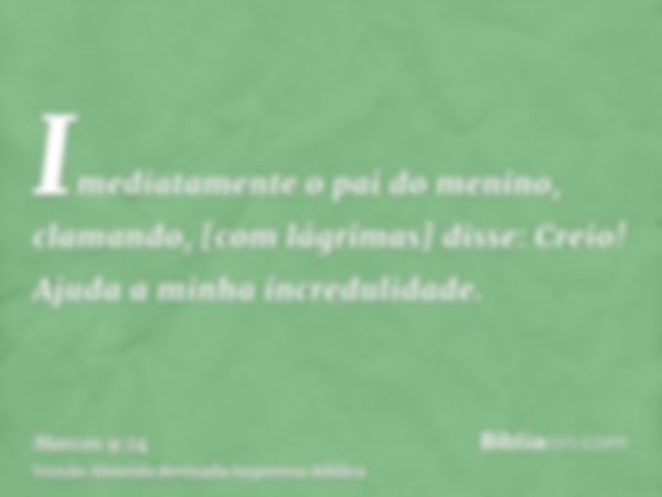 Imediatamente o pai do menino, clamando, [com lágrimas] disse: Creio! Ajuda a minha incredulidade.