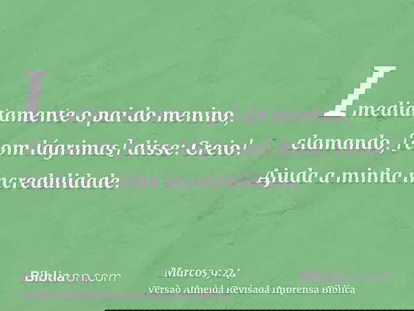 Imediatamente o pai do menino, clamando, [com lágrimas] disse: Creio! Ajuda a minha incredulidade.