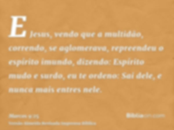 E Jesus, vendo que a multidão, correndo, se aglomerava, repreendeu o espírito imundo, dizendo: Espírito mudo e surdo, eu te ordeno: Sai dele, e nunca mais entre