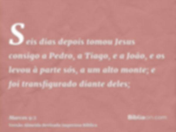 Seis dias depois tomou Jesus consigo a Pedro, a Tiago, e a João, e os levou à parte sós, a um alto monte; e foi transfigurado diante deles;