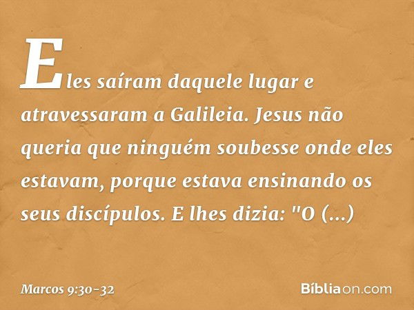 Eles saíram daquele lugar e atravessaram a Galileia. Jesus não queria que ninguém soubesse onde eles estavam, porque estava ensinando os seus discípulos. E lhes