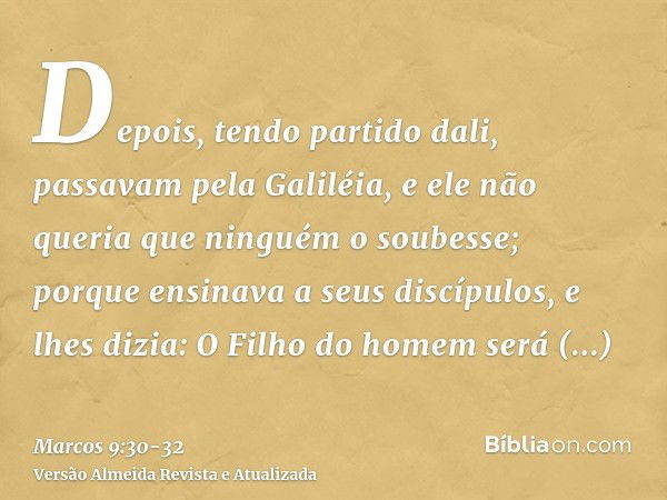 Depois, tendo partido dali, passavam pela Galiléia, e ele não queria que ninguém o soubesse;porque ensinava a seus discípulos, e lhes dizia: O Filho do homem se