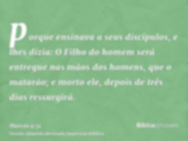 porque ensinava a seus discípulos, e lhes dizia: O Filho do homem será entregue nas mãos dos homens, que o matarão; e morto ele, depois de três dias ressurgirá.