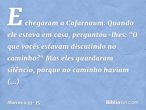 E chegaram a Cafarnaum. Quando ele estava em casa, perguntou-lhes: "O que vocês estavam discutindo no caminho?" Mas eles guardaram silêncio, porque no caminho h