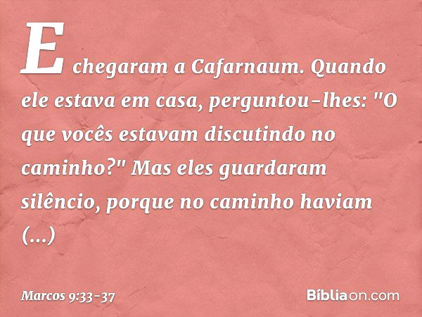 E chegaram a Cafarnaum. Quando ele estava em casa, perguntou-lhes: "O que vocês estavam discutindo no caminho?" Mas eles guardaram silêncio, porque no caminho h