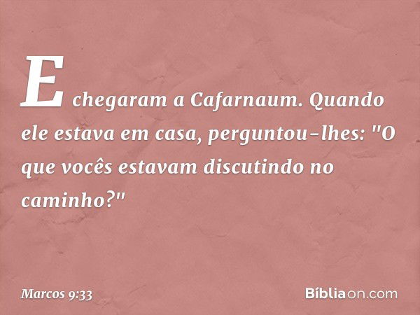 E chegaram a Cafarnaum. Quando ele estava em casa, perguntou-lhes: "O que vocês estavam discutindo no caminho?" -- Marcos 9:33