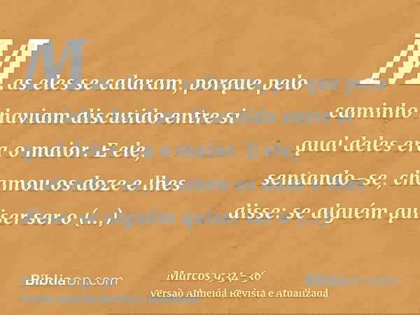 Mas eles se calaram, porque pelo caminho haviam discutido entre si qual deles era o maior.E ele, sentando-se, chamou os doze e lhes disse: se alguém quiser ser
